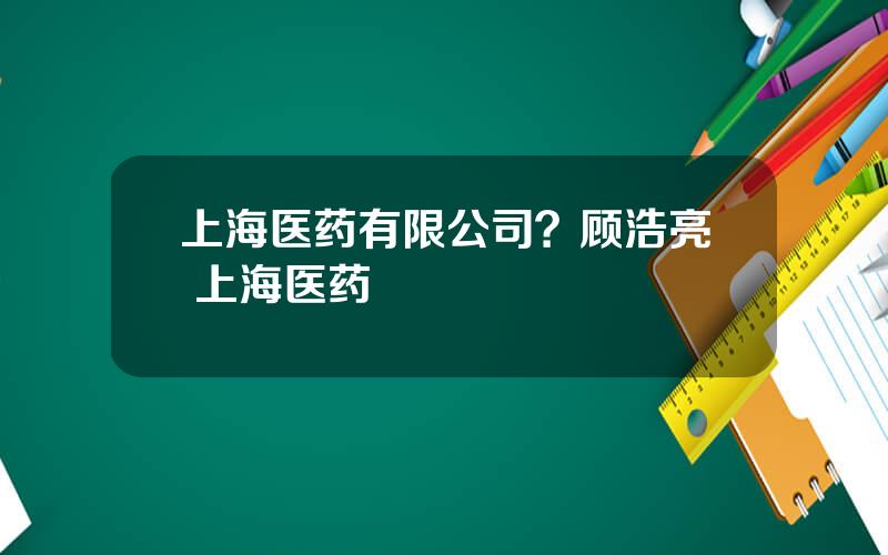 上海医药有限公司？顾浩亮 上海医药